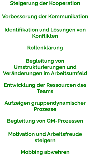 Steigerung der Kooperation Verbesserung der Kommunikation Identifikation und Lösungen von Konflikten Rollenklärung Begleitung von Umstrukturierungen und Veränderungen im Arbeitsumfeld Entwicklung der Ressourcen des Teams Aufzeigen gruppendynamischer Prozesse Begleitung von QM-Prozessen Motivation und Arbeitsfreude steigern Mobbing abwehren