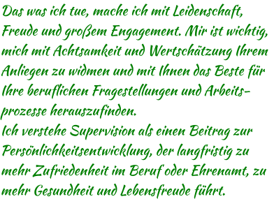 Das was ich tue, mache ich mit Leidenschaft, Freude und großem Engagement. Mir ist wichtig, mich mit Achtsamkeit und Wertschätzung Ihrem Anliegen zu widmen und mit Ihnen das Beste für Ihre beruflichen Fragestellungen und Arbeits-prozesse herauszufinden. Ich verstehe Supervision als einen Beitrag zur Persönlichkeitsentwicklung, der langfristig zu mehr Zufriedenheit im Beruf oder Ehrenamt, zu mehr Gesundheit und Lebensfreude führt.